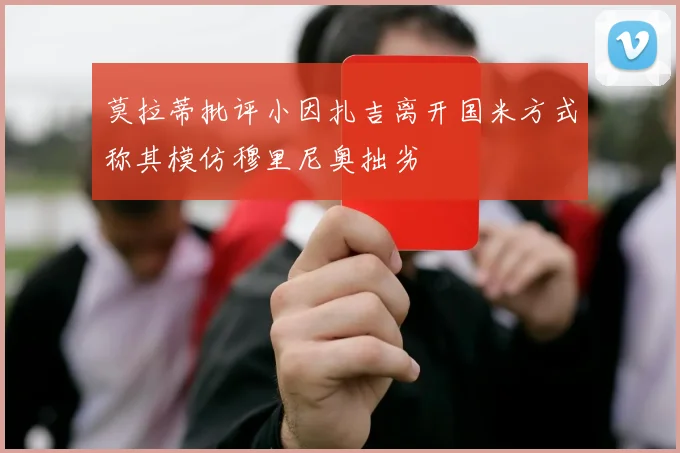 莫拉蒂批评小因扎吉离开国米方式称其模仿穆里尼奥拙劣