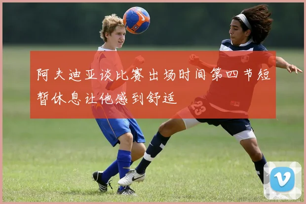 阿夫迪亚谈比赛出场时间第四节短暂休息让他感到舒适