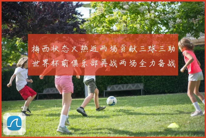 梅西状态火热近两场贡献三球三助世界杯前俱乐部再战两场全力备战大赛