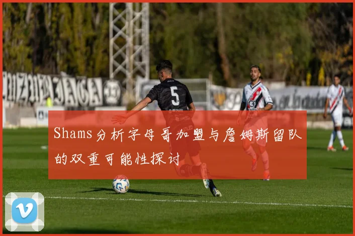 Shams分析字母哥加盟与詹姆斯留队的双重可能性探讨