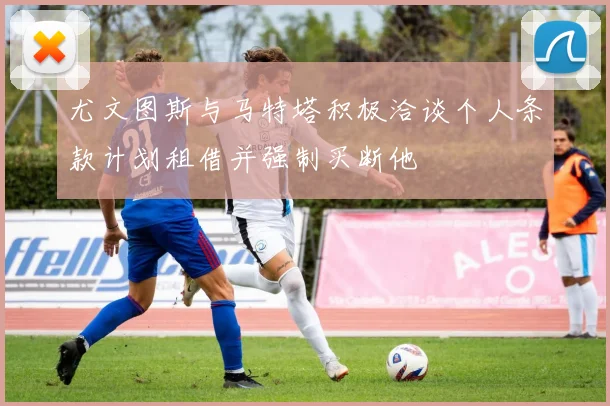 尤文图斯与马特塔积极洽谈个人条款计划租借并强制买断他
