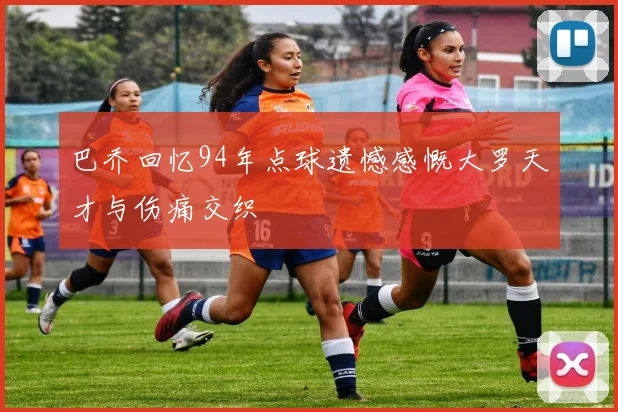巴乔回忆94年点球遗憾感慨大罗天才与伤痛交织