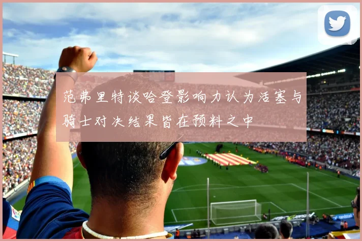 范弗里特谈哈登影响力认为活塞与骑士对决结果皆在预料之中