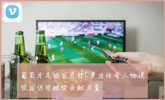 葡萄牙足协官员称C罗为传奇人物退役后仍将继续贡献力量
