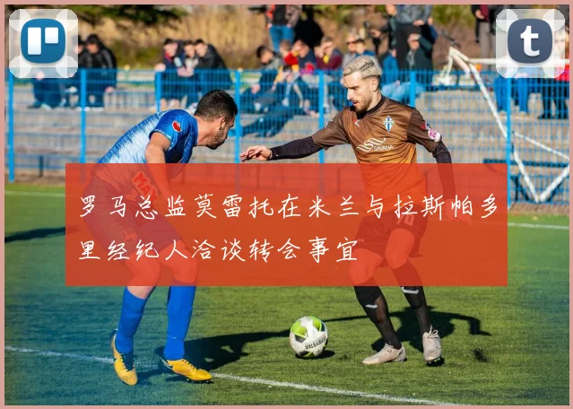 罗马总监莫雷托在米兰与拉斯帕多里经纪人洽谈转会事宜