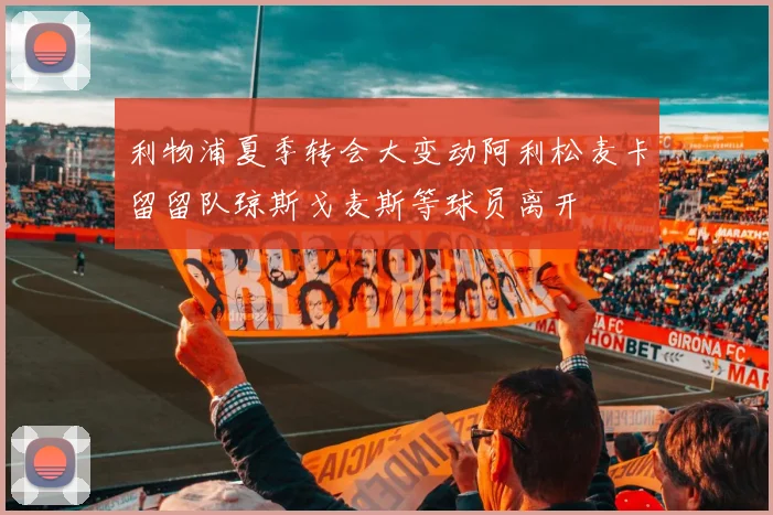利物浦夏季转会大变动阿利松麦卡留留队琼斯戈麦斯等球员离开