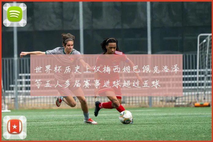 世界杯历史上仅梅西姆巴佩克洛泽等五人多届赛事进球超过五球