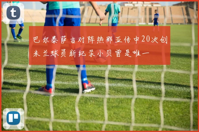 巴尔泰萨吉对阵热那亚传中20次创米兰球员新纪录小贝曾是唯一
