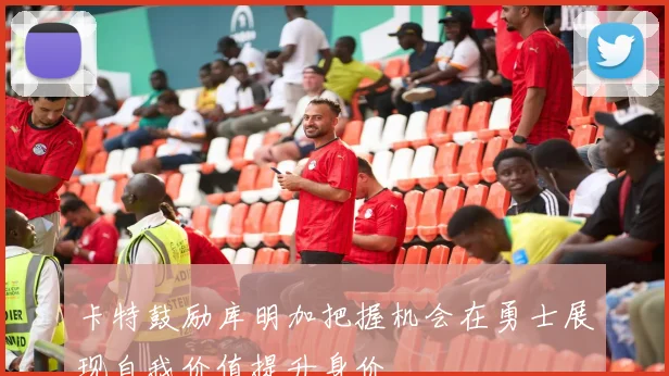 卡特鼓励库明加把握机会在勇士展现自我价值提升身价