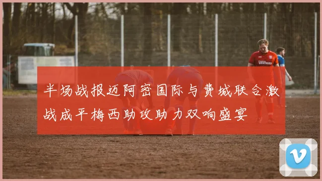 半场战报迈阿密国际与费城联合激战成平梅西助攻助力双响盛宴