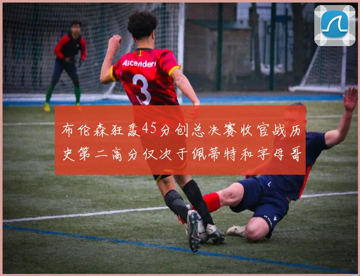布伦森狂轰45分创总决赛收官战历史第二高分仅次于佩蒂特和字母哥