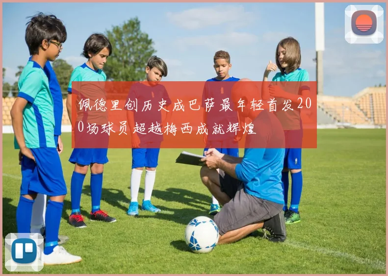 佩德里创历史成巴萨最年轻首发200场球员超越梅西成就辉煌