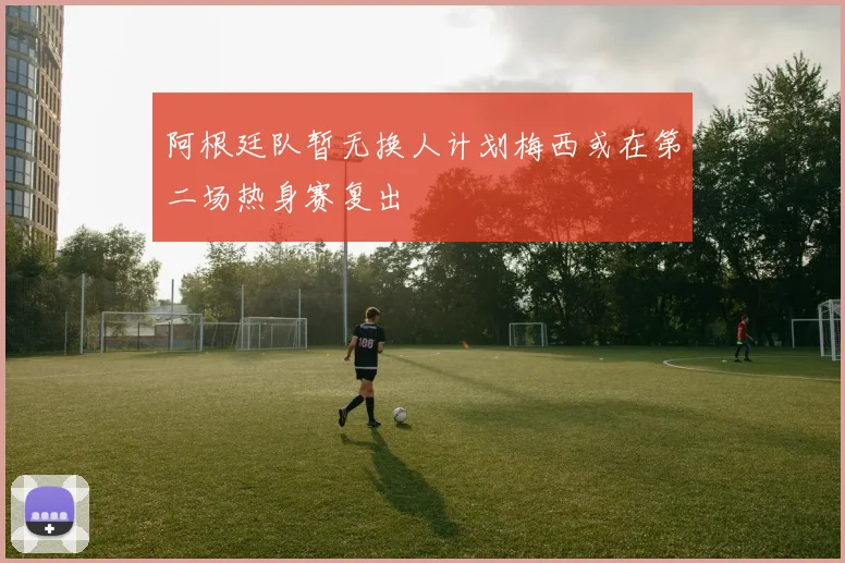 阿根廷队暂无换人计划梅西或在第二场热身赛复出