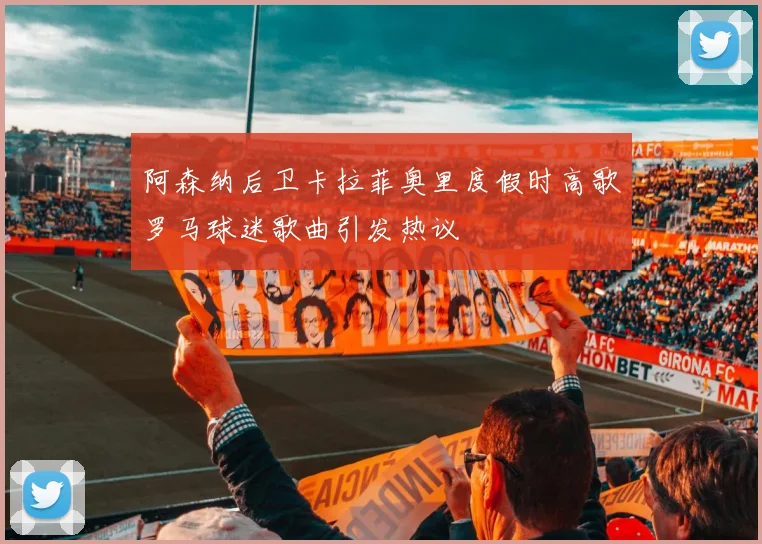 阿森纳后卫卡拉菲奥里度假时高歌罗马球迷歌曲引发热议