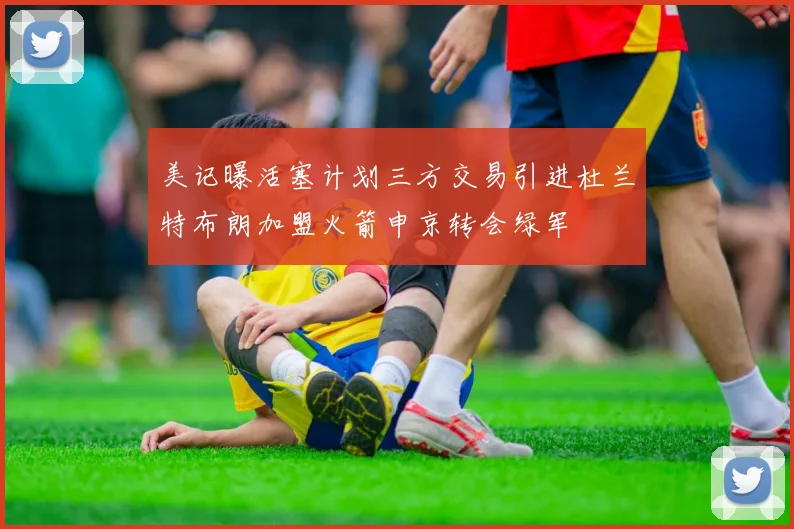 美记曝活塞计划三方交易引进杜兰特布朗加盟火箭申京转会绿军