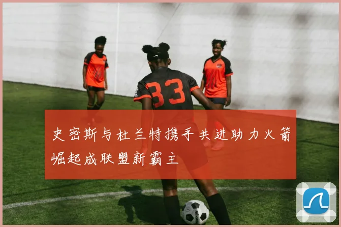 史密斯与杜兰特携手共进助力火箭崛起成联盟新霸主